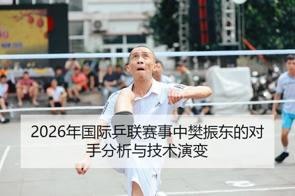 2026年国际乒联赛事中樊振东的对手分析与技术演变