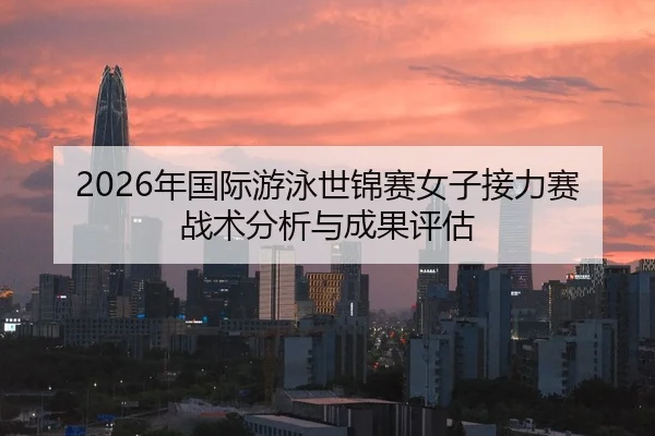 2026年国际游泳世锦赛女子接力赛战术分析与成果评估
