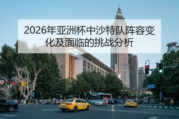 2026年亚洲杯中沙特队阵容变化及面临的挑战分析