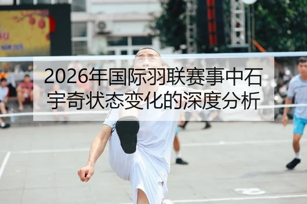 2026年国际羽联赛事中石宇奇状态变化的深度分析