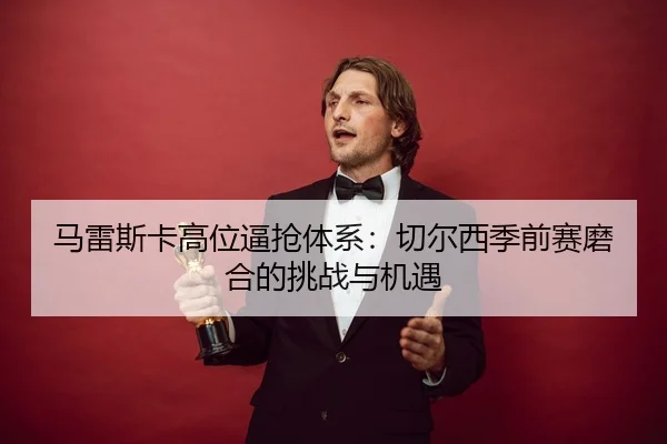 马雷斯卡高位逼抢体系：切尔西季前赛磨合的挑战与机遇