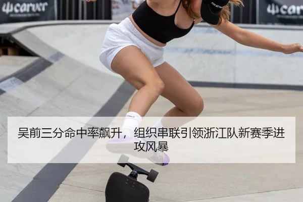 吴前三分命中率飙升，组织串联引领浙江队新赛季进攻风暴